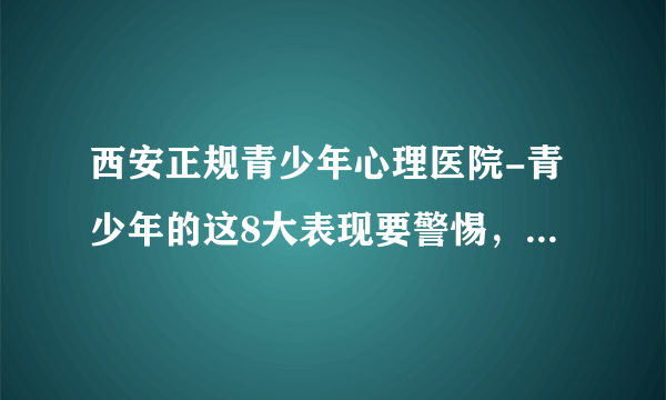 西安正规青少年心理医院-青少年的这8大表现要警惕，以防抑郁症爆发-西安青少年心理医院哪个好