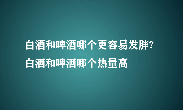 白酒和啤酒哪个更容易发胖?白酒和啤酒哪个热量高