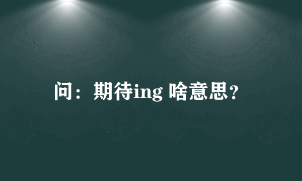 问：期待ing 啥意思？