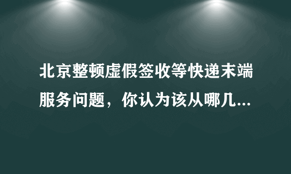 北京整顿虚假签收等快递末端服务问题，你认为该从哪几方面进行？