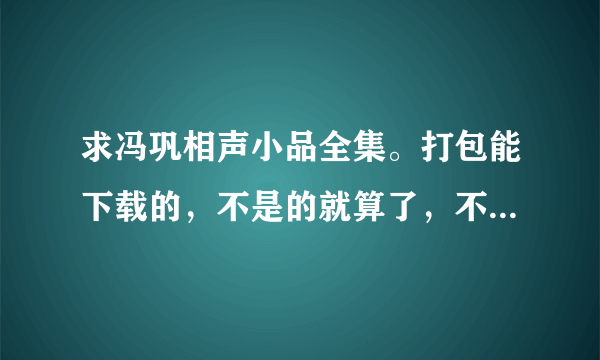 求冯巩相声小品全集。打包能下载的，不是的就算了，不要把那些在线看的发来