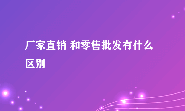 厂家直销 和零售批发有什么区别