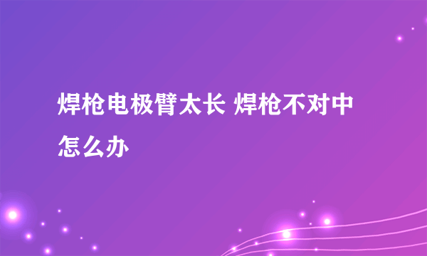 焊枪电极臂太长 焊枪不对中怎么办