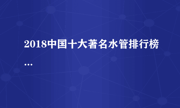 2018中国十大著名水管排行榜...