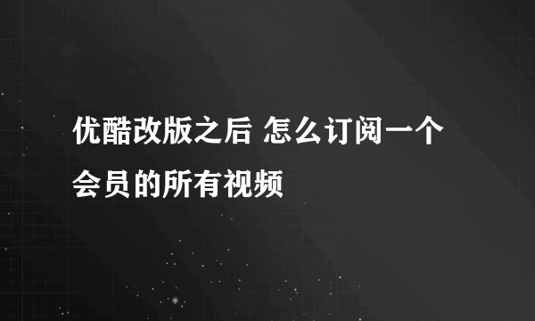 优酷改版之后 怎么订阅一个会员的所有视频