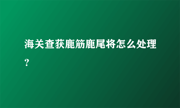 海关查获鹿筋鹿尾将怎么处理？