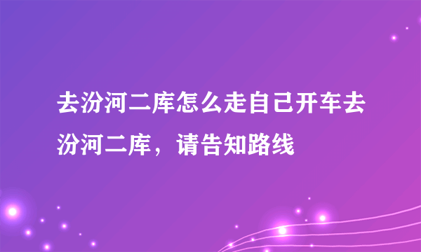 去汾河二库怎么走自己开车去汾河二库，请告知路线