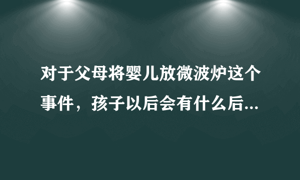 对于父母将婴儿放微波炉这个事件，孩子以后会有什么后遗症吗？