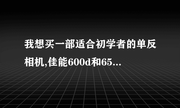 我想买一部适合初学者的单反相机,佳能600d和650d哪个更好一些?