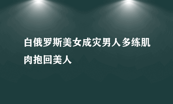 白俄罗斯美女成灾男人多练肌肉抱回美人