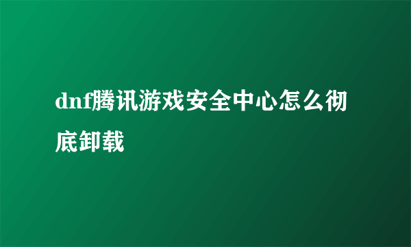 dnf腾讯游戏安全中心怎么彻底卸载