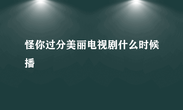 怪你过分美丽电视剧什么时候播