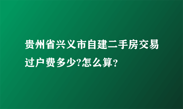 贵州省兴义市自建二手房交易过户费多少?怎么算？