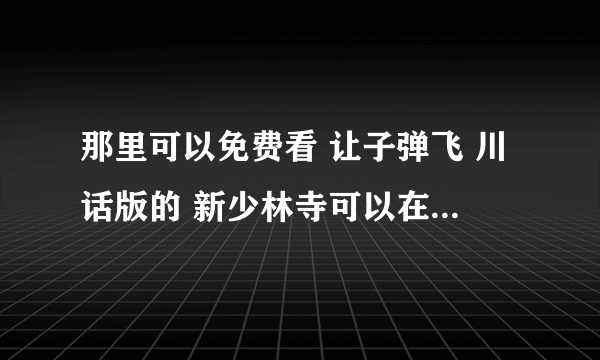 那里可以免费看 让子弹飞 川话版的 新少林寺可以在那里看 那位大侠可以发给我吗？这样最好了，谢谢咯 ！！