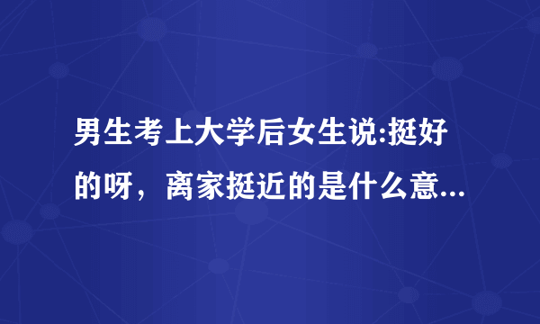 男生考上大学后女生说:挺好的呀，离家挺近的是什么意思？尤其是后一句？