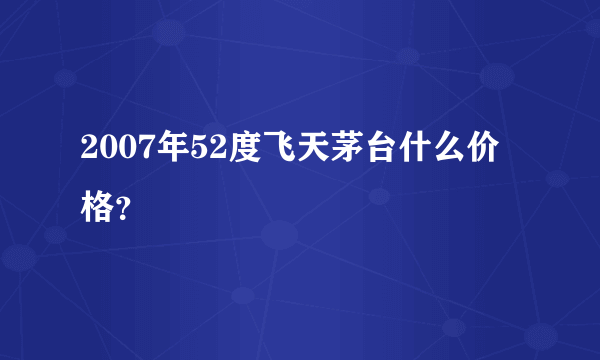 2007年52度飞天茅台什么价格？