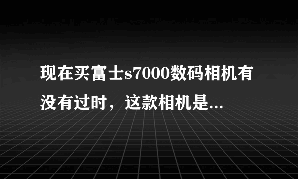 现在买富士s7000数码相机有没有过时，这款相机是不是已经被淘汰了？