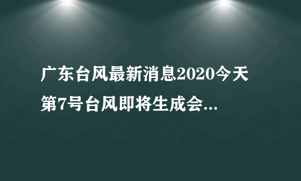 广东台风最新消息2020今天 第7号台风即将生成会影响广东吗