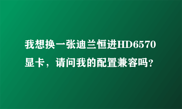 我想换一张迪兰恒进HD6570显卡，请问我的配置兼容吗？