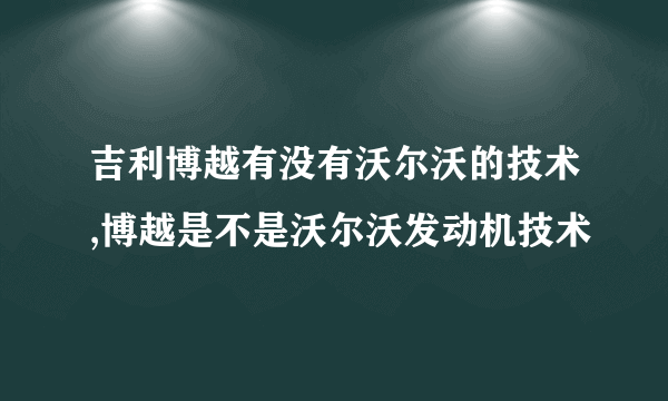 吉利博越有没有沃尔沃的技术,博越是不是沃尔沃发动机技术