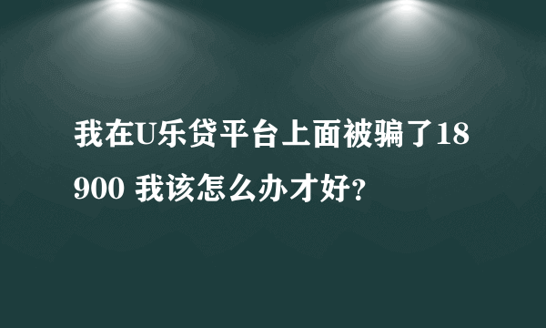 我在U乐贷平台上面被骗了18900 我该怎么办才好？