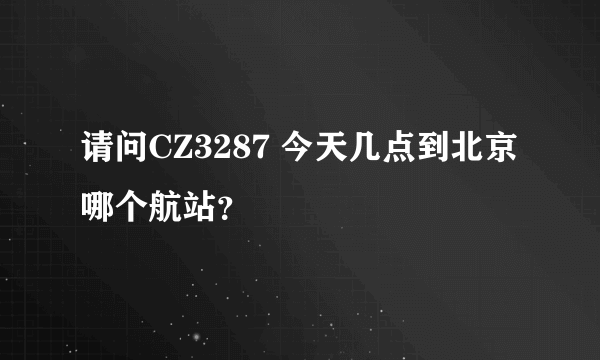 请问CZ3287 今天几点到北京 哪个航站？