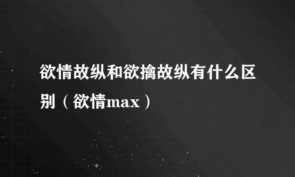 欲情故纵和欲擒故纵有什么区别（欲情max）