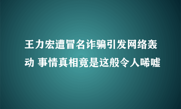 王力宏遭冒名诈骗引发网络轰动 事情真相竟是这般令人唏嘘