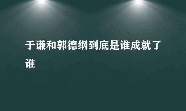 于谦和郭德纲到底是谁成就了谁