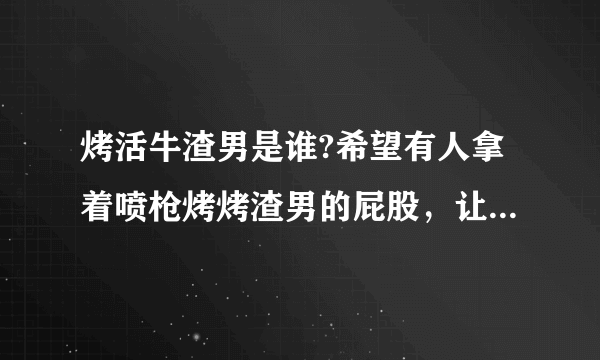 烤活牛渣男是谁?希望有人拿着喷枪烤烤渣男的屁股，让他也尝尝被烤的滋味