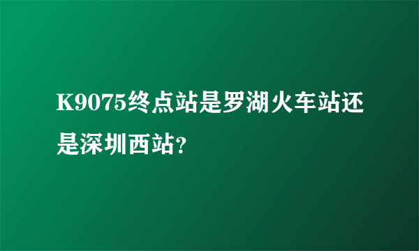 K9075终点站是罗湖火车站还是深圳西站？