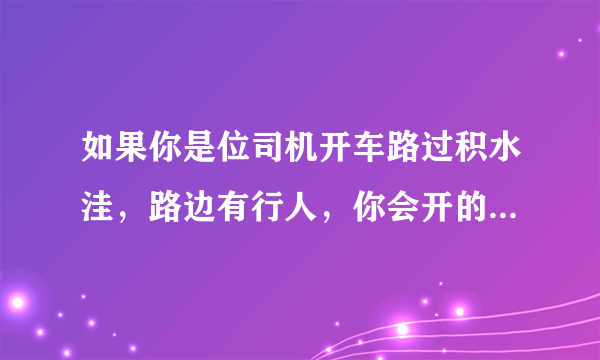 如果你是位司机开车路过积水洼，路边有行人，你会开的很快溅起水花过去还是开的慢些过？