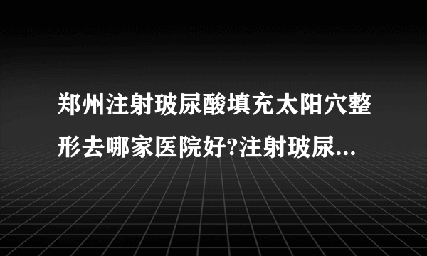 郑州注射玻尿酸填充太阳穴整形去哪家医院好?注射玻尿酸填充太阳穴整形口碑排名榜单推荐!