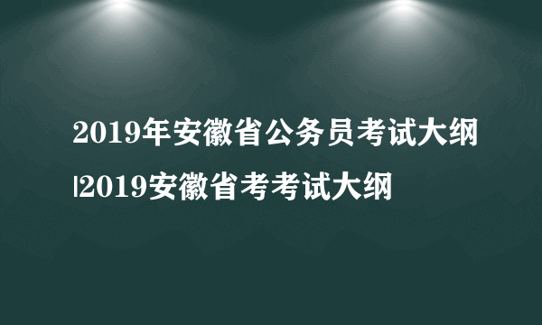 2019年安徽省公务员考试大纲|2019安徽省考考试大纲