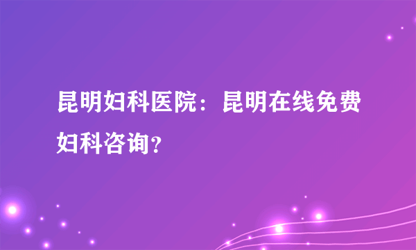 昆明妇科医院：昆明在线免费妇科咨询？