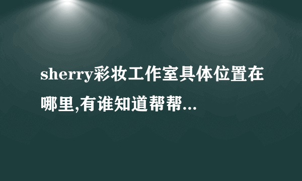 sherry彩妆工作室具体位置在哪里,有谁知道帮帮忙告诉我一下可以吗？