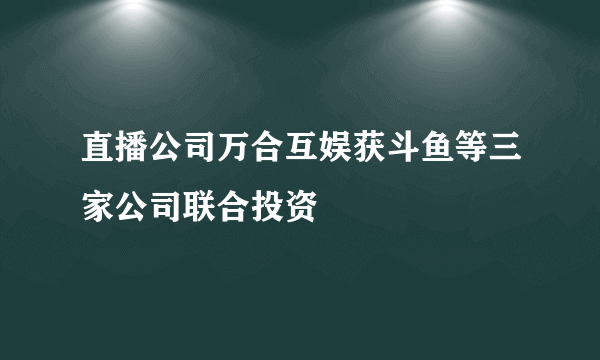 直播公司万合互娱获斗鱼等三家公司联合投资