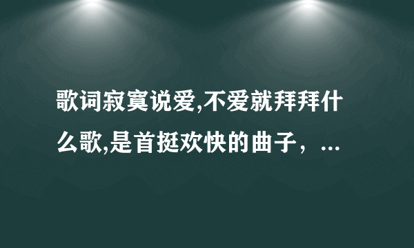 歌词寂寞说爱,不爱就拜拜什么歌,是首挺欢快的曲子，而且是个男的唱的