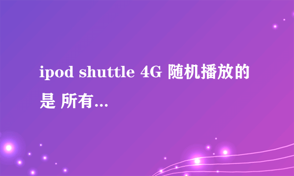 ipod shuttle 4G 随机播放的是 所有歌 还是一个播放列表里的歌