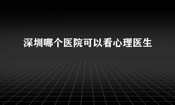 深圳哪个医院可以看心理医生