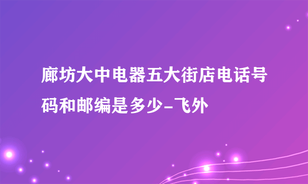 廊坊大中电器五大街店电话号码和邮编是多少-飞外