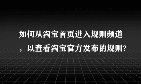 如何从淘宝首页进入规则频道，以查看淘宝官方发布的规则?