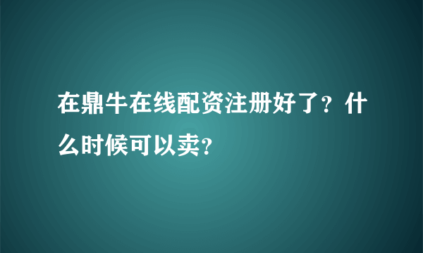 在鼎牛在线配资注册好了？什么时候可以卖？