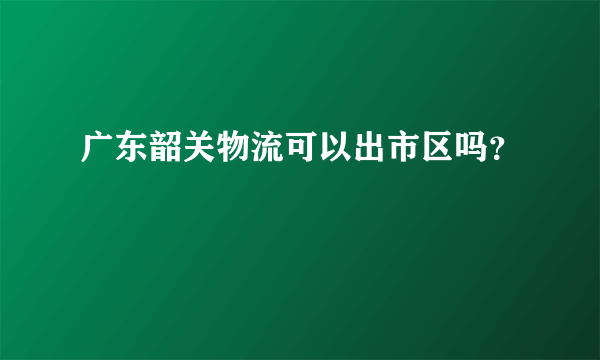 广东韶关物流可以出市区吗？