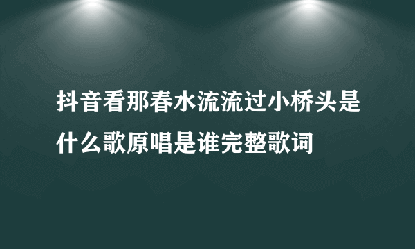 抖音看那春水流流过小桥头是什么歌原唱是谁完整歌词