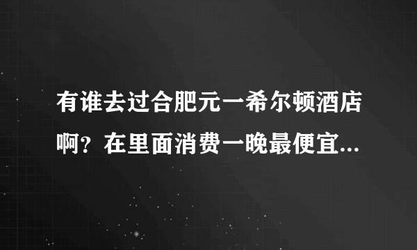 有谁去过合肥元一希尔顿酒店啊？在里面消费一晚最便宜要多少钱？