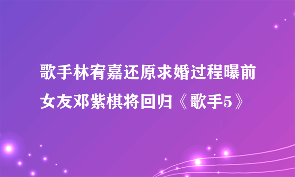 歌手林宥嘉还原求婚过程曝前女友邓紫棋将回归《歌手5》