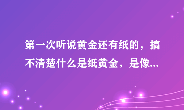 第一次听说黄金还有纸的，搞不清楚什么是纸黄金，是像纸一样的黄金片吗？