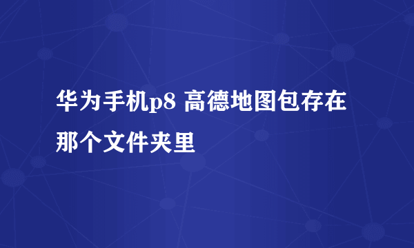 华为手机p8 高德地图包存在那个文件夹里