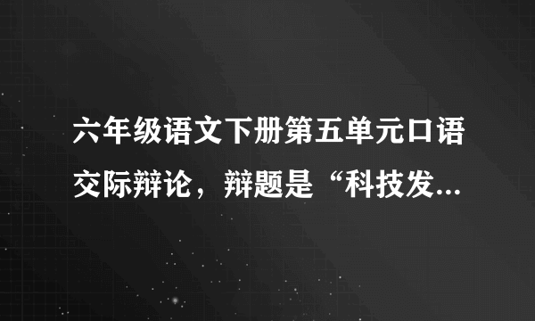 六年级语文下册第五单元口语交际辩论，辩题是“科技发展是利大于弊，还是弊大于利，我是正方，帮帮忙吧！